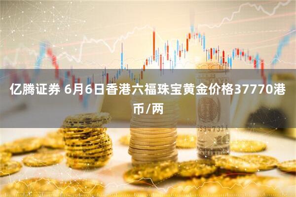亿腾证券 6月6日香港六福珠宝黄金价格37770港币/两
