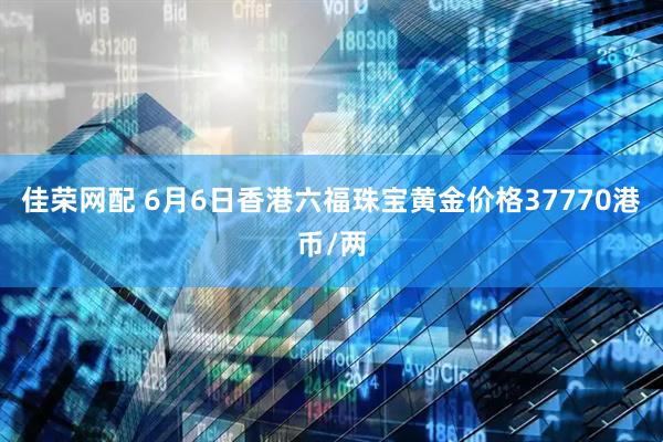 佳荣网配 6月6日香港六福珠宝黄金价格37770港币/两