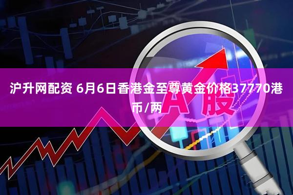 沪升网配资 6月6日香港金至尊黄金价格37770港币/两
