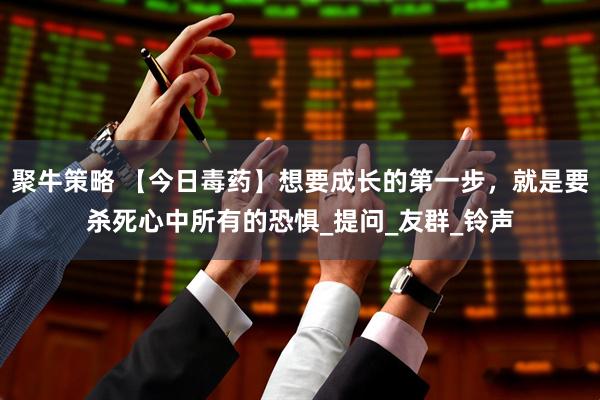 聚牛策略 【今日毒药】想要成长的第一步，就是要杀死心中所有的恐惧_提问_友群_铃声