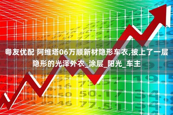 粤友优配 阿维塔06万顺新材隐形车衣,披上了一层隐形的光泽外衣_涂层_阳光_车主