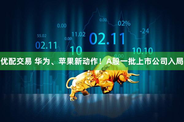 优配交易 华为、苹果新动作！A股一批上市公司入局