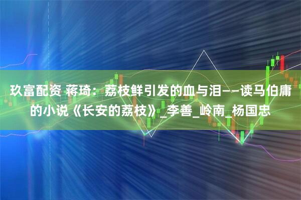 玖富配资 蒋琦：荔枝鲜引发的血与泪——读马伯庸的小说《长安的荔枝》_李善_岭南_杨国忠