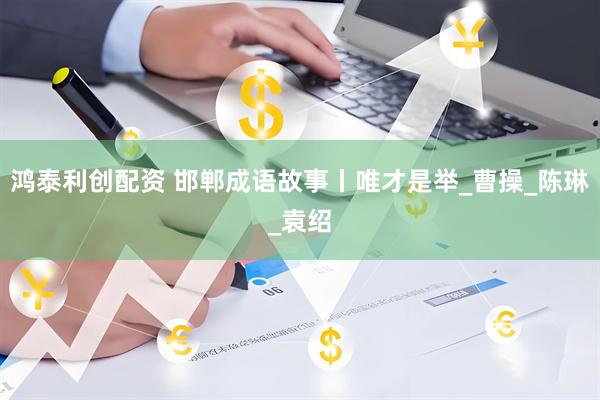 鸿泰利创配资 邯郸成语故事丨唯才是举_曹操_陈琳_袁绍