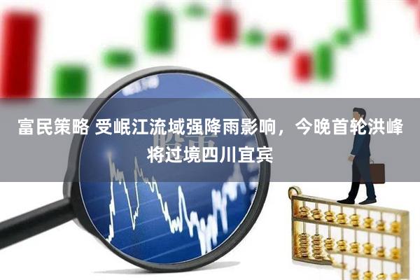富民策略 受岷江流域强降雨影响，今晚首轮洪峰将过境四川宜宾