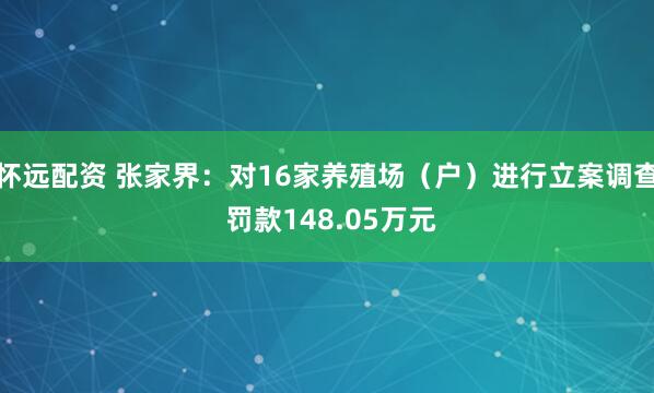 怀远配资 张家界：对16家养殖场（户）进行立案调查 罚款148.05万元