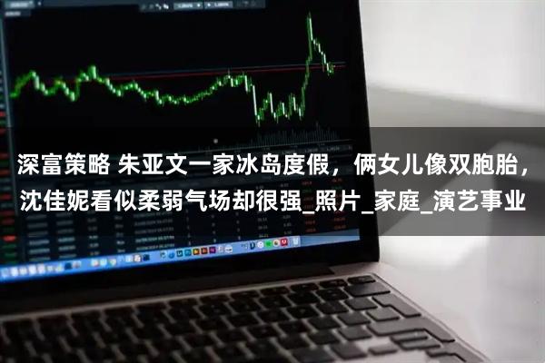 深富策略 朱亚文一家冰岛度假，俩女儿像双胞胎，沈佳妮看似柔弱气场却很强_照片_家庭_演艺事业