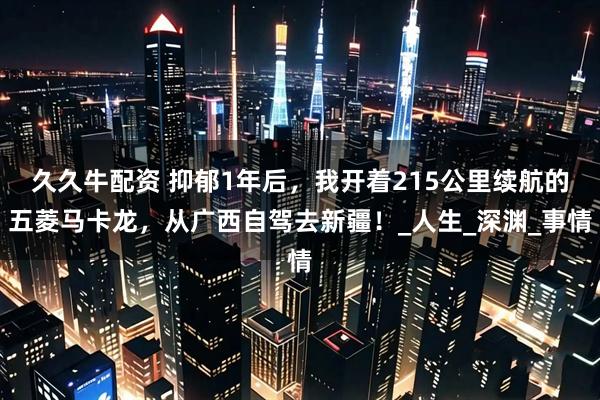 久久牛配资 抑郁1年后，我开着215公里续航的五菱马卡龙，从广西自驾去新疆！_人生_深渊_事情