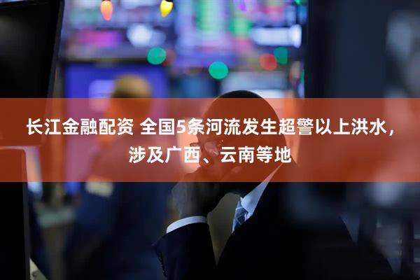 长江金融配资 全国5条河流发生超警以上洪水，涉及广西、云南等地