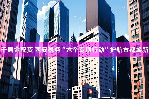 千层金配资 西安税务“六个专项行动”护航古都焕新