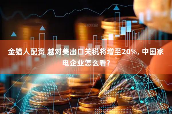 金猎人配资 越对美出口关税将增至20%, 中国家电企业怎么看?