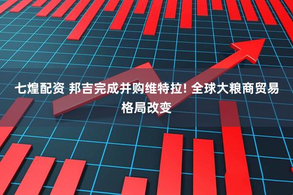 七煌配资 邦吉完成并购维特拉! 全球大粮商贸易格局改变