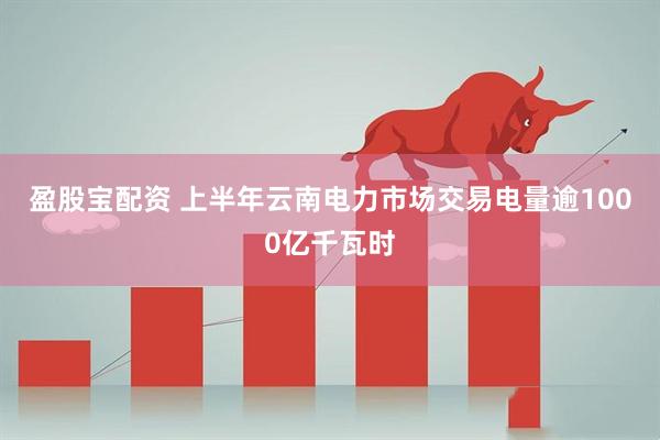 盈股宝配资 上半年云南电力市场交易电量逾1000亿千瓦时