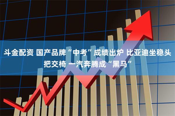 斗金配资 国产品牌“中考”成绩出炉 比亚迪坐稳头把交椅 一汽奔腾成“黑马”