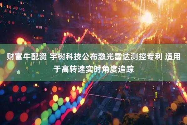财富牛配资 宇树科技公布激光雷达测控专利 适用于高转速实时角度追踪