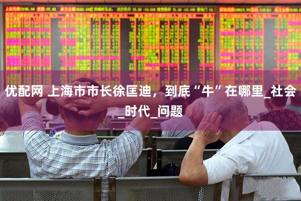 优配网 上海市市长徐匡迪，到底“牛”在哪里_社会_时代_问题