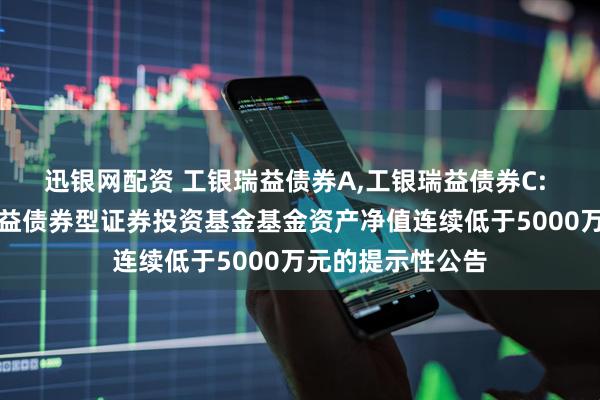 迅银网配资 工银瑞益债券A,工银瑞益债券C: 关于工银瑞信瑞益债券型证券投资基金基金资产净值连续低于5000万元的提示性公告