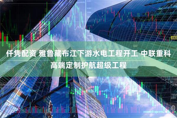 仟隽配资 雅鲁藏布江下游水电工程开工 中联重科高端定制护航超级工程