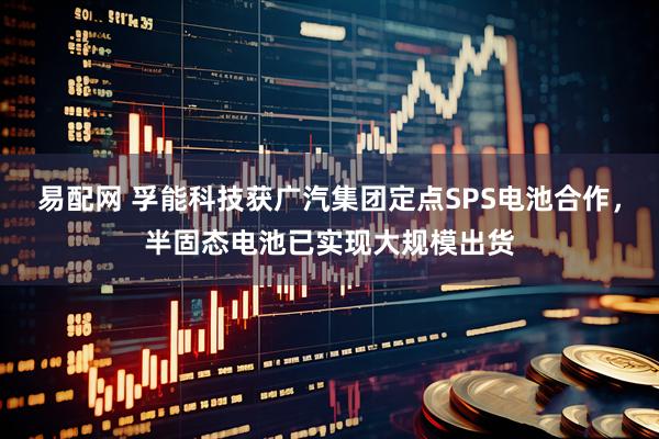 易配网 孚能科技获广汽集团定点SPS电池合作，半固态电池已实现大规模出货