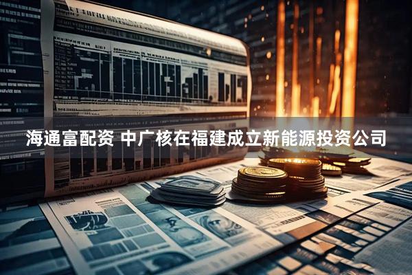 海通富配资 中广核在福建成立新能源投资公司