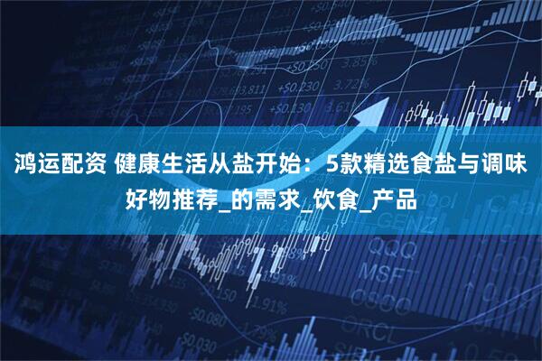 鸿运配资 健康生活从盐开始：5款精选食盐与调味好物推荐_的需求_饮食_产品