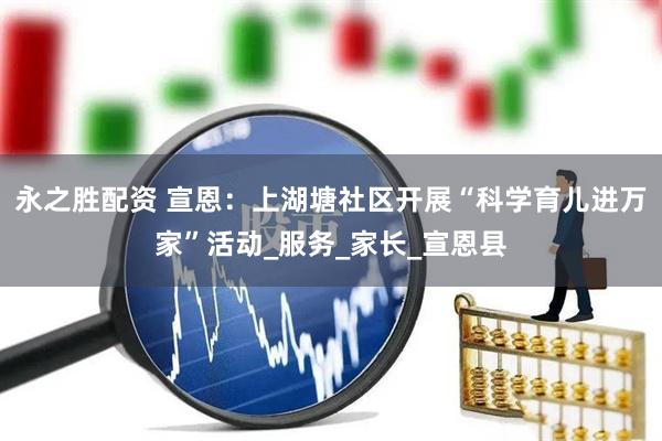永之胜配资 宣恩：上湖塘社区开展“科学育儿进万家”活动_服务_家长_宣恩县