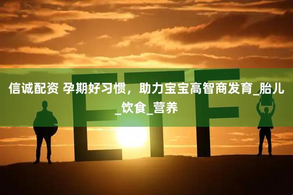信诚配资 孕期好习惯，助力宝宝高智商发育_胎儿_饮食_营养