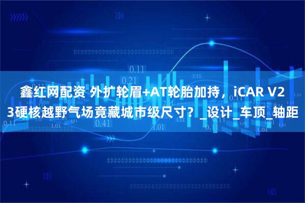 鑫红网配资 外扩轮眉+AT轮胎加持，iCAR V23硬核越野气场竟藏城市级尺寸？_设计_车顶_轴距