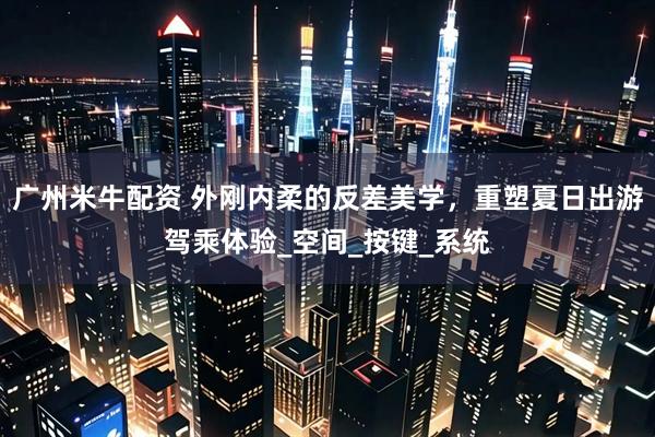 广州米牛配资 外刚内柔的反差美学，重塑夏日出游驾乘体验_空间_按键_系统