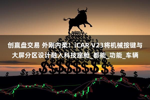 创赢盘交易 外刚内柔！iCAR V23将机械按键与大屏分区设计融入科技座舱_都能_功能_车辆
