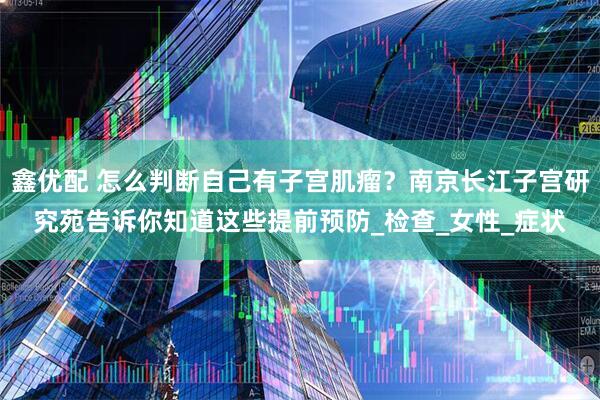 鑫优配 怎么判断自己有子宫肌瘤？南京长江子宫研究苑告诉你知道这些提前预防_检查_女性_症状