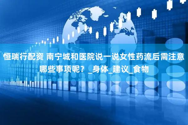 恒瑞行配资 南宁城和医院说一说女性药流后需注意哪些事项呢？_身体_建议_食物