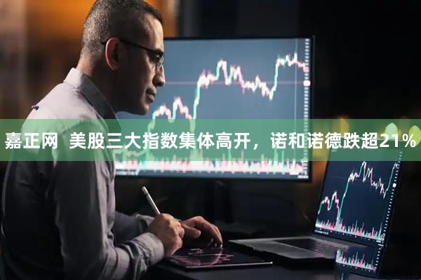 嘉正网  美股三大指数集体高开，诺和诺德跌超21%