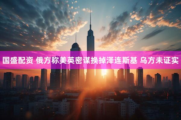 国盛配资 俄方称美英密谋换掉泽连斯基 乌方未证实