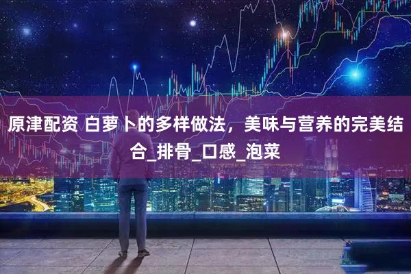 原津配资 白萝卜的多样做法，美味与营养的完美结合_排骨_口感_泡菜
