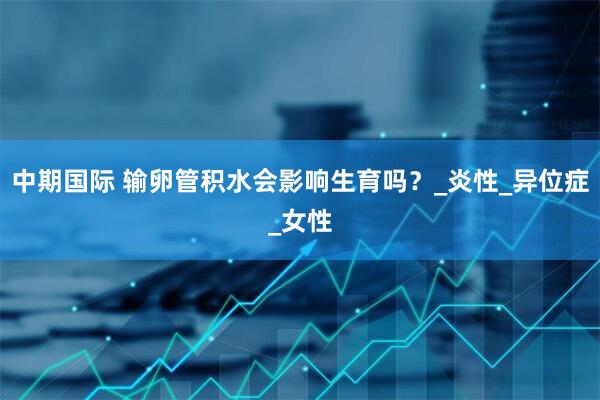 中期国际 输卵管积水会影响生育吗？_炎性_异位症_女性
