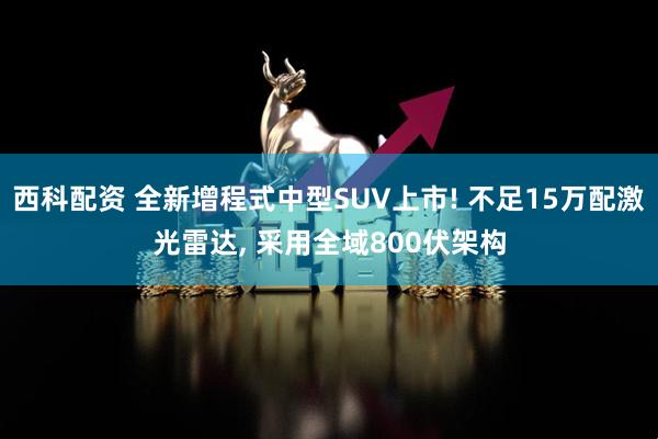 西科配资 全新增程式中型SUV上市! 不足15万配激光雷达, 采用全域800伏架构