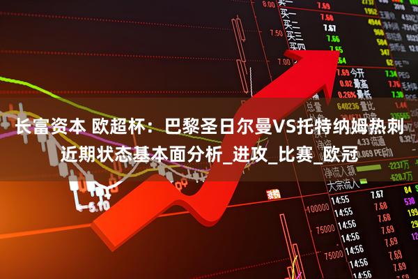 长富资本 欧超杯：巴黎圣日尔曼VS托特纳姆热刺近期状态基本面分析_进攻_比赛_欧冠