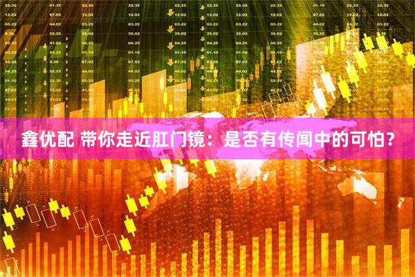 鑫优配 带你走近肛门镜：是否有传闻中的可怕？