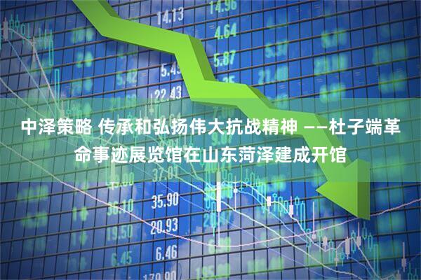 中泽策略 传承和弘扬伟大抗战精神 ——杜子端革命事迹展览馆在山东菏泽建成开馆