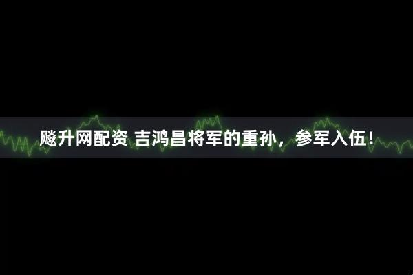 飚升网配资 吉鸿昌将军的重孙，参军入伍！