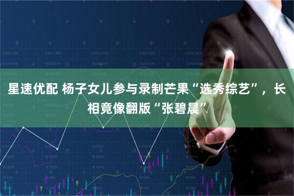星速优配 杨子女儿参与录制芒果“选秀综艺”，长相竟像翻版“张碧晨”