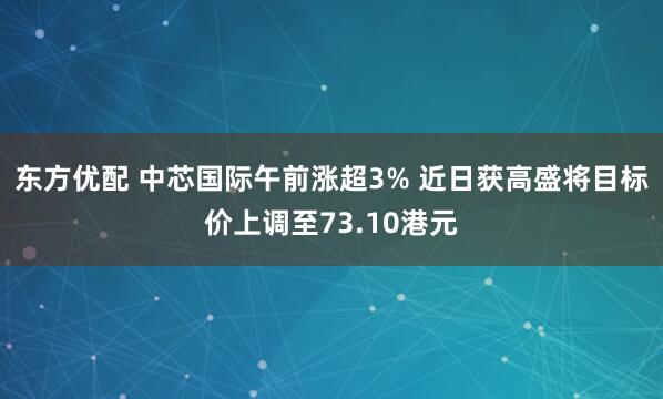 东方优配 中芯国际午前涨超3% 近日获高盛将目标价上调至73.10港元