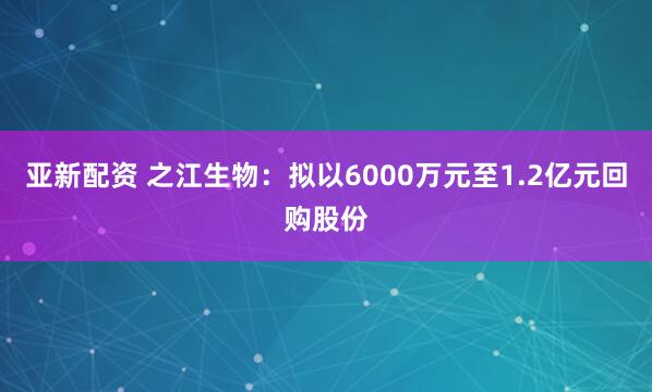 亚新配资 之江生物:拟以6000万元至1.2亿元回购股份
