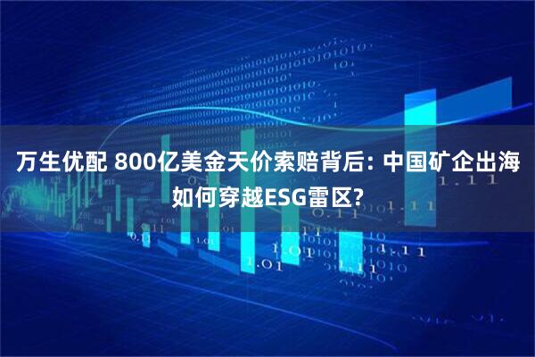 万生优配 800亿美金天价索赔背后: 中国矿企出海如何穿越ESG雷区?