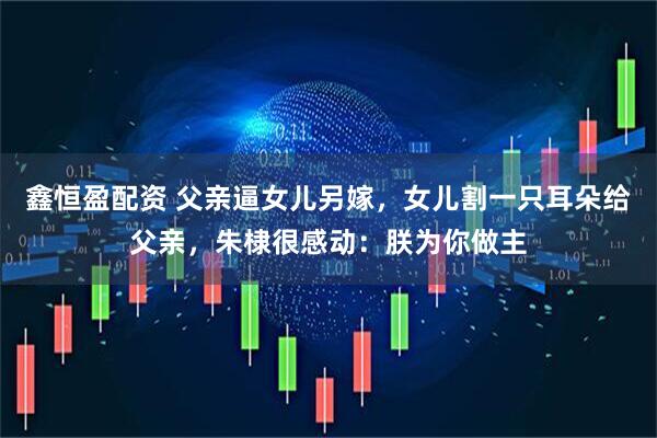 鑫恒盈配资 父亲逼女儿另嫁，女儿割一只耳朵给父亲，朱棣很感动：朕为你做主