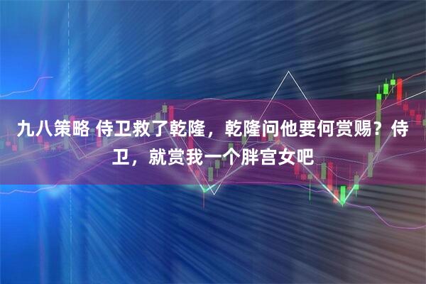 九八策略 侍卫救了乾隆,乾隆问他要何赏赐?侍卫,就赏我一个胖宫女吧