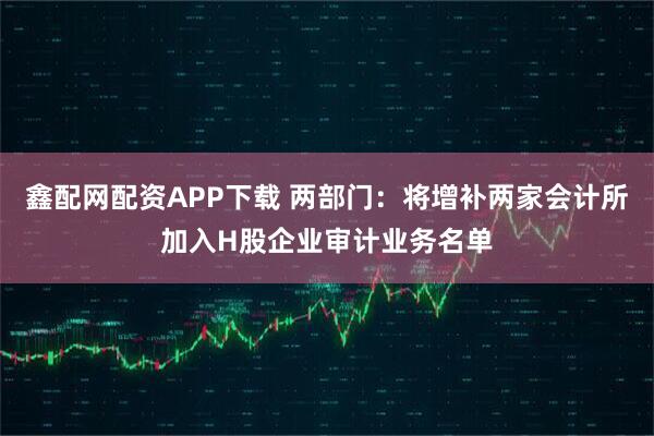 鑫配网配资APP下载 两部门:将增补两家会计所加入H股企业审计业务名单