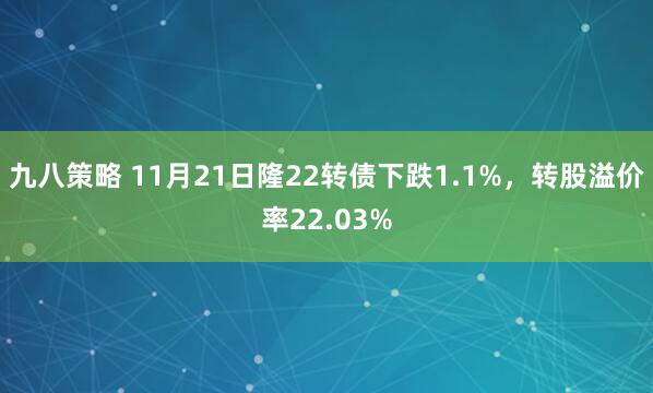 九八策略 11月21日隆22转债下跌1.1%,转股溢价率22.03%