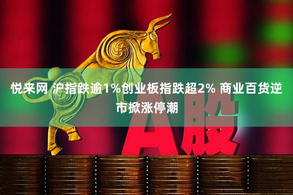 悦来网 沪指跌逾1%创业板指跌超2% 商业百货逆市掀涨停潮